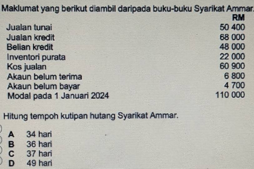 Maklumat yang berikut diambil daripada buku-buku Syarikat Ammar,
RM
Jualan tunai 50 400
Jualan kredit 68 000
Belian kredit 48 000
Inventori purata 22 000
Kos jualan 60 900
Akaun belum terima 6 800
Akaun belum bayar 4 700
Modal pada 1 Januari 2024 110 000
Hitung tempoh kutipan hutang Syarikat Ammar.
A 34 hari
B 36 hari
C 37 hari
D 49 hari