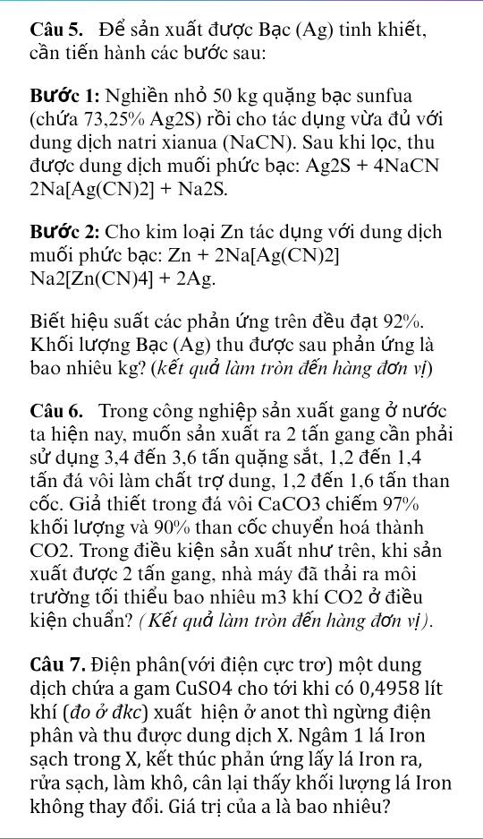 Để sản xuất được Bạc (Ag) tinh khiết,
cần tiến hành các bước sau:
Bước 1: Nghiền nhỏ 50 kg quặng bạc sunfua
(chứa 73,25% Ag2S) rồi cho tác dụng vừa đủ với
dung dịch natri xianua (NaCN). Sau khi lọc, thu
được dung dịch muối phức bạc: Ag2S+4NaCN
2Na[Ag(CN) 2]+Na2S.
Bước 2: Cho kim loại Zn tác dụng với dung dịch
muối phức bạc: Zn+2Na[Ag(CN)2]
Na2[Zn(CN)4]+2Ag.
Biết hiệu suất các phản ứng trên đều đạt 92%.
Khối lượng Bạc (Ag) thu được sau phản ứng là
bao nhiêu kg? (kết quả làm tròn đến hàng đơn vị)
Câu 6. Trong công nghiệp sản xuất gang ở nước
ta hiện nay, muốn sản xuất ra 2 tấn gang cần phải
sử dụng 3,4 đến 3,6 tấn quặng sắt, 1,2 đến 1,4
tấn đá vôi làm chất trợ dung, 1,2 đến 1,6 tấn than
cốc. Giả thiết trong đá vôi CaCO3 chiếm 97%
khối lượng và 90% than cốc chuyển hoá thành
CO2. Trong điều kiện sản xuất như trên, khi sản
xuất được 2 tấn gang, nhà máy đã thải ra môi
trường tối thiểu bao nhiêu m3 khí CO2 ở điều
kiện chuẩn? (Kết quả làm tròn đến hàng đơn vị).
Câu 7. Điện phân(với điện cực trơ) một dung
dịch chứa a gam CuSO4 cho tới khi có 0,4958 lít
khí (đo ở đkc) xuất hiện ở anot thì ngừng điện
phân và thu được dung dịch X. Ngâm 1 lá Iron
sạch trong X, kết thúc phản ứng lấy lá Iron ra,
rửa sạch, làm khô, cân lại thấy khối lượng lá Iron
không thay đổi. Giá trị của a là bao nhiêu?