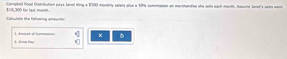 Campbell Food Distribution pays Janet King a $590 monthly salary plus a 10% commission on merchandise she sells each month. Assume Janet's sales were
$18,300 for iast month. 
Calculate the following amounts: 
1. Amount of Commission: 
2. Gross Pay: