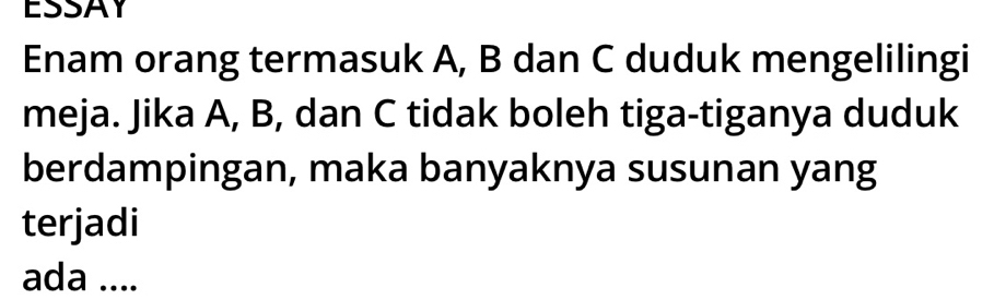 ESSAY 
Enam orang termasuk A, B dan C duduk mengelilingi 
meja. Jika A, B, dan C tidak boleh tiga-tiganya duduk 
berdampingan, maka banyaknya susunan yang 
terjadi 
ada ....