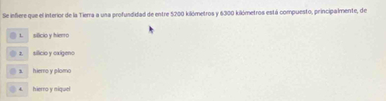 Se infiere que el interior de la Tierra a una profundidad de entre 5200 kilómetros y 6300 kilómetros está compuesto, principalmente, de
L silicio y hierro
2. silicio y oxigeno
1 hierro y plomo
4. hierro y niquel