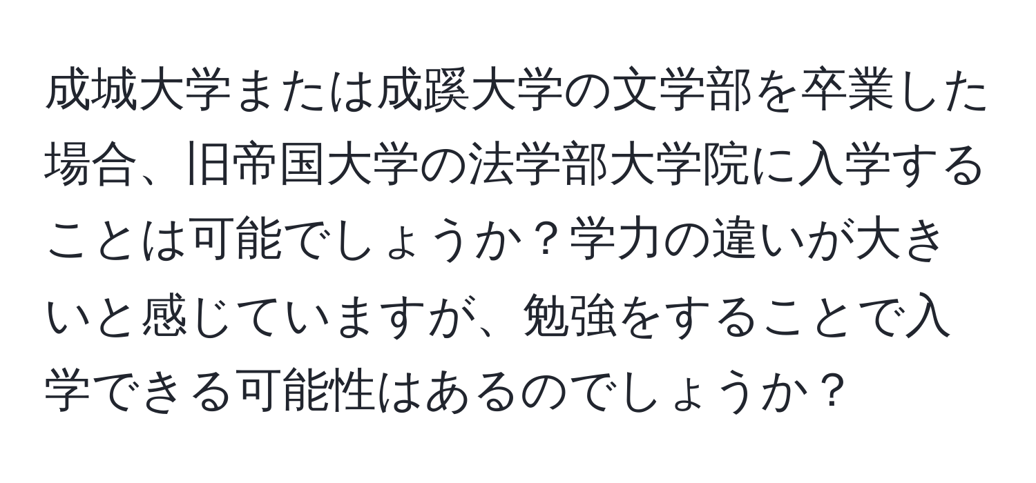 成城大学または成蹊大学の文学部を卒業した場合、旧帝国大学の法学部大学院に入学することは可能でしょうか？学力の違いが大きいと感じていますが、勉強をすることで入学できる可能性はあるのでしょうか？