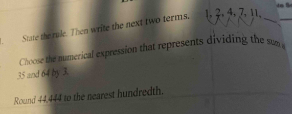 State the rule. Then write the next two terms. 1 3, 4, 7, 11,_ 
_ 
Choose the numerical expression that represents dividing the sum
35 and 64 by 3. 
Round 44.444 to the nearest hundredth.