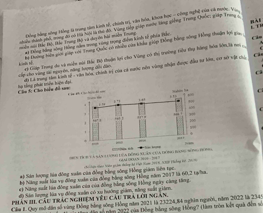 Đồng bằng sông Hồng là trung tâm kinh tế, chính trị, văn hóa, khoa học - công nghệ của cả nước. Vùng
nhiều thành phố, trong đó có Hà Nội là thủ đô. Vùng tiếp giáp nước láng giềng Trung Quốc: giáp Trung đ
miền núi Bắc Bộ, Bắc Trung Bộ và duyên hải miền Trung. bài
Câu
b) Đường biên giới giáp với Trung Quốc có nhiều cửa khẩu giúp Đồng bằng sông Hồng thuận lợi giao 1. TR
a) Đồng bằng sông Hồng nằm trong vùng trọng điểm kinh tế phía Bắc.
C
Câ u
c) Giáp Trung du và miền núi Bắc Bộ thuận lợi cho Vùng có thị trường tiêu thụ hàng hóa lớn,là nơi c A
kinh tế.
d) Là trung tâm kinh tế - văn hóa, chính trị của cả nước nên vùng nhận được đầu tư lớn, cơ sở vật chả
cấp cho vùng tài nguyên, năng lượng dồi dào.
Câ
hạ tầng phát triển hiện đại.
Câu 5: Cho biểu đồ sau
 
C
C
Diện tích và sản lượng Lúa đồng xuân của Dông,
GIAI DOAN 2010 - 2017
(Số liệu theo Niên giám thống kê Việt Nam 2018, NXB Thống kê. 2019)
a) Sản lượng lúa đông xuân của đồng bằng sông Hồng giảm liên tục.
b) Năng suất lúa vụ đông xuân của đồng bằng sông Hồng năm 2017 là 60,2 tạ/ha.
c) Năng suất lúa đông xuân của của đồng bằng sông Hồng ngày càng tăng.
d) Sản lượng lúa vụ đông xuân có xu hướng giảm, năng suất giảm.
phảN III. CÂU tRÁC ngHIỆM YÊU CÂU tRẢ LờI ngẢN.
Câu 1. Quy mô dân số vùng Đồng bằng sông Hồng năm 2021 là 23224,84 nghìn người, năm 2022 là 2345
dân số năm 2022 của Đồng bằng sông Hồng? (làm tròn kết quả đến số