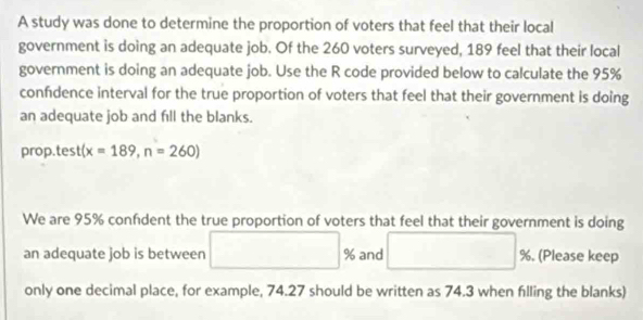 A study was done to determine the proportion of voters that feel that their local 
government is doing an adequate job. Of the 260 voters surveyed, 189 feel that their local 
government is doing an adequate job. Use the R code provided below to calculate the 95%
confdence interval for the true proportion of voters that feel that their government is doing 
an adequate job and fill the blanks. 
prop.tes t(x=189,n=260)
We are 95% confdent the true proportion of voters that feel that their government is doing 
an adequate job is between and %. (Please keep 
only one decimal place, for example, 74.27 should be written as 74.3 when filling the blanks)