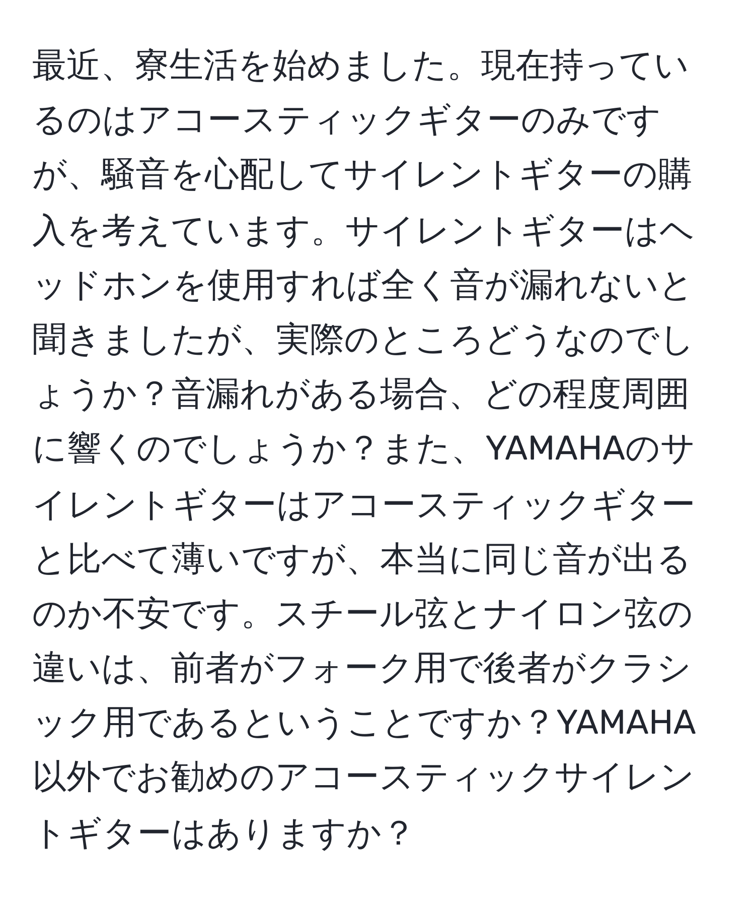 最近、寮生活を始めました。現在持っているのはアコースティックギターのみですが、騒音を心配してサイレントギターの購入を考えています。サイレントギターはヘッドホンを使用すれば全く音が漏れないと聞きましたが、実際のところどうなのでしょうか？音漏れがある場合、どの程度周囲に響くのでしょうか？また、YAMAHAのサイレントギターはアコースティックギターと比べて薄いですが、本当に同じ音が出るのか不安です。スチール弦とナイロン弦の違いは、前者がフォーク用で後者がクラシック用であるということですか？YAMAHA以外でお勧めのアコースティックサイレントギターはありますか？