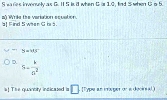 varies inversely as G. If S is 8 when G is 1.0, find S when G is 5. 
a) Write the variation equation. 
b) Find S when G is 5.
S=kG^-
D. S= k/G^2 
b) The quantity indicated is □ (Type an integer or a decimal.)