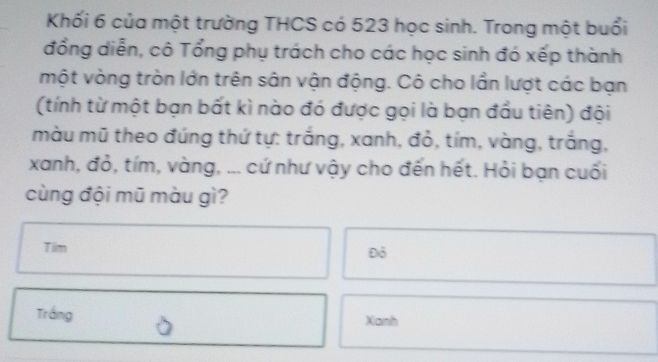 Khối 6 của một trường THCS có 523 học sinh. Trong một buổi 
đồng diễn, cô Tổng phụ trách cho các học sinh đó xếp thành 
một vòng tròn lớn trên sân vận động. Cô cho lần lượt các bạn 
(tính từ một bạn bất kì nào đó được gọi là bạn đầu tiên) đội 
màu mũ theo đúng thứ tự: trắng, xanh, đỏ, tím, vàng, trắng, 
xanh, đỏ, tím, vàng, ... cứ như vậy cho đến hết. Hỏi bạn cuối 
cùng đội mũ màu gì? 
Tilm 
Đỏ 
Trắng Xanh