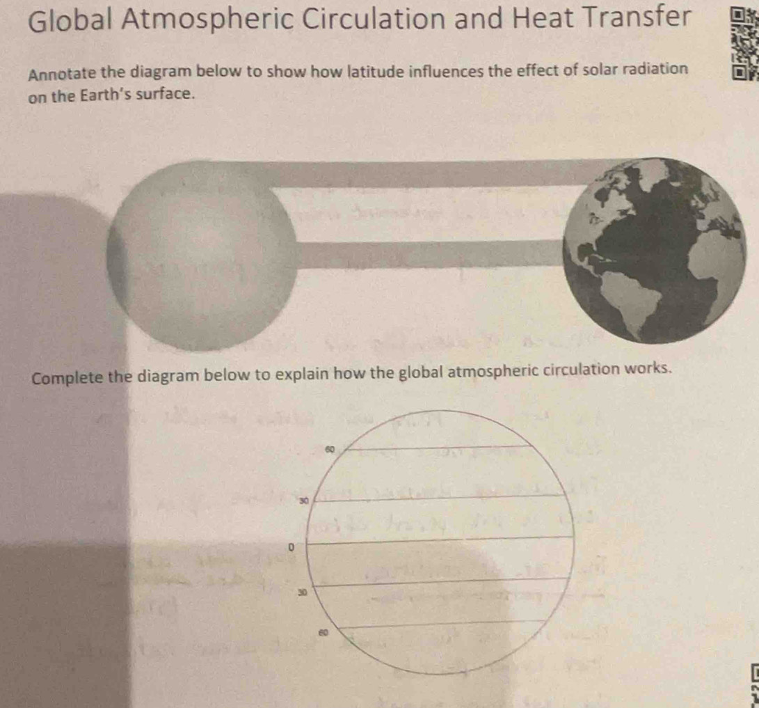 Global Atmospheric Circulation and Heat Transfer 
Annotate the diagram below to show how latitude influences the effect of solar radiation 
on the Earth’s surface. 
Complete the diagram below to explain how the global atmospheric circulation works.