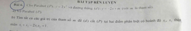 bài tập rên Luyện 
Bài 6.] Cho Parabol(P): y=2x^2 và đường thǎng (d): y=-2x+m (với m là tham số). 
a) Ve Parabol (P). 
b) Tim tắt cá các giá trị của tham số m đề (d) cắt (P) tại hai điểm phân biệt có hoành độ x_1, x_2 thỏa 
mân x_1+x_2-2x_1x_2=1.