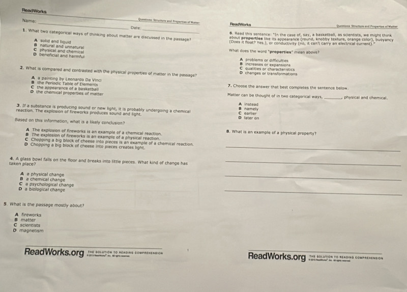 ReadWorks Questons. Structure and Properties of Matter
Name: _Date: ReadWorks Questions Stracture and Properties of Matter
6. Read this sentence: "In the case of, say, a basketball, as scientists, we might think
1. What two categorical ways of thinking about matter are discussed in the passage? (Does it float? Yes.), or conductivity (no, it can't carry an electrical current)."
about properties like its appearance (round, knobby texture, orange color), buoyancy
B natural and unnatural A solid and liquid
What does the word "properties" mean above?
C physical and chemical D beneficial and harmful A problems or difficulties
C qualities or characteristics B increases or expansions
2. What is compared and contrasted with the physical properties of matter in the passage? D changes or transformations
A a painting by Leonardo Da Vinci
B the Periodic Table of Elements 7. Choose the answer that best completes the sentence below.
C the appearance of a basketball
D the chemical properties of matter Matter can be thought of in two categorical ways. _ physical and chemical .
A instead
3. If a substance is producing sound or new light, it is probably undergoing a chemical B namely
reaction. The explosion of fireworks produces sound and light. D later on C earlier
Based on this information, what is a likely conclusion?
A The explosion of fireworks is an example of a chemical reaction. 8. What is an example of a physical property?
B The explosion of fireworks is an example of a physical reaction.
C Chopping a big block of cheese into pieces is an example of a chemical reaction.
D Chopping a big block of cheese into pieces creates light._
4. A glass bowl falls on the floor and breaks into little pieces. What kind of change has_
taken place?
A a physical change
C a psychological change B a chemical change
_
D a biological change
_
5. What is the passage mostly about?
A fireworks
C scientists B matter
D magnetism
ReadWorks.org º _ the bolution to reading comprehension ReadWorks.org J soltion jo reading compemen D N