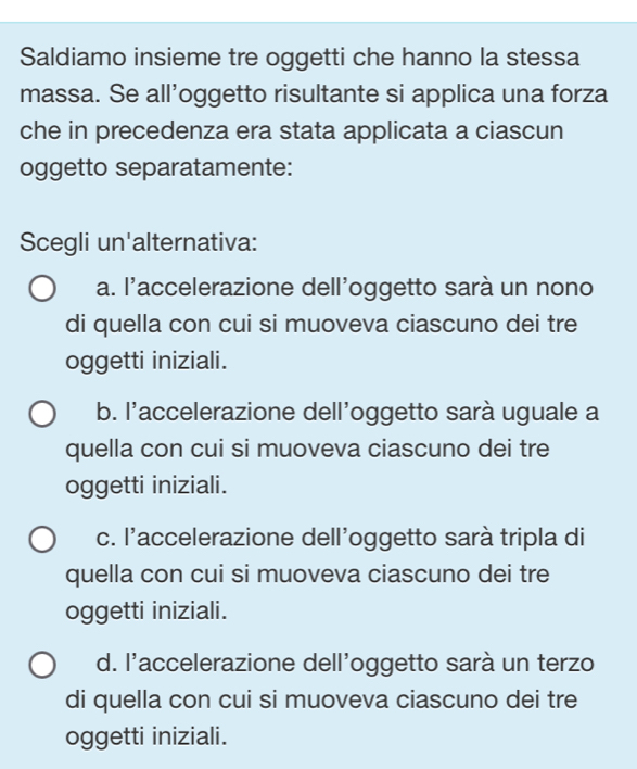 Saldiamo insieme tre oggetti che hanno la stessa
massa. Se all’oggetto risultante si applica una forza
che in precedenza era stata applicata a ciascun
oggetto separatamente:
Scegli un'alternativa:
a. l'accelerazione dell'oggetto sarà un nono
di quella con cui si muoveva ciascuno dei tre
oggetti iniziali.
b. l'accelerazione dell'oggetto sarà uguale a
quella con cui si muoveva ciascuno dei tre
oggetti iniziali.
c. l'accelerazione dell'oggetto sarà tripla di
quella con cui si muoveva ciascuno dei tre
oggetti iniziali.
d. l'accelerazione dell'oggetto sarà un terzo
di quella con cui si muoveva ciascuno dei tre
oggetti iniziali.