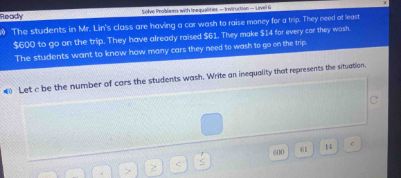 Ready Solve Problems with Inequalities — Instruction — Level G × 
The students in Mr. Lin's class are having a car wash to raise money for a trip. They need at least
$600 to go on the trip. They have already raised $61. They make $14 for every car they wash. 
The students want to know how many cars they need to wash to go on the trip. 
Let c be the number of cars the students wash. Write an inequality that represents the situation.
600 61 14 c