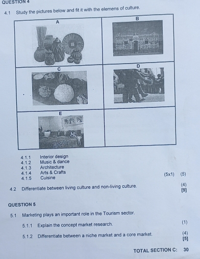 nd fit it with the elemens of culture. 
4.1.1 Interior design 
4.1.2 Music & dance 
4,1.3 
4.1.4 Architecture 
4.1.5 Cuisine Arts & Crafts 
(5x1) (5) 
4.2 Differentiate between living culture and non-living culture. (4) 
[9] 
QUESTION 5 
5.1 Marketing plays an important role in the Tourism sector. 
5.1.1 Explain the concept market research. (1) 
5.1.2 Differentiate between a niche market and a core market. [5] (4) 
TOTAL SECTION C: 30