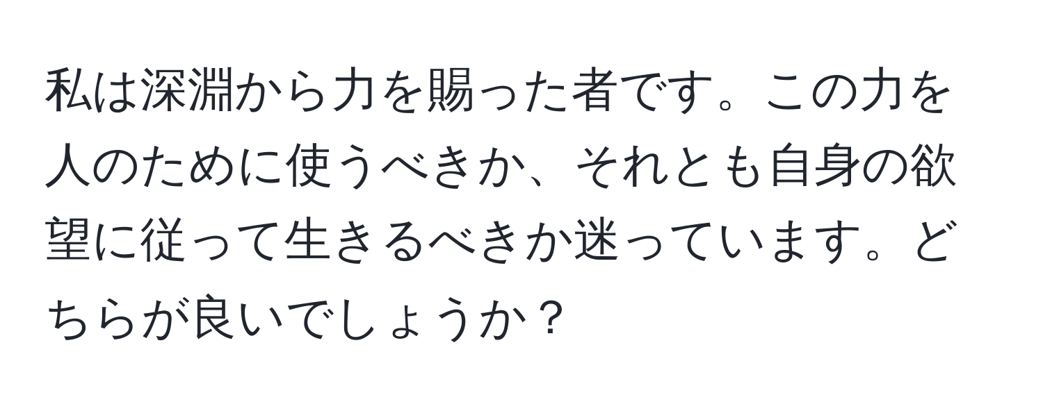 私は深淵から力を賜った者です。この力を人のために使うべきか、それとも自身の欲望に従って生きるべきか迷っています。どちらが良いでしょうか？