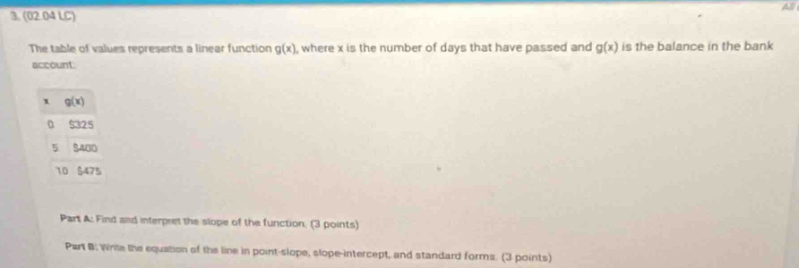 (02.04 LC)
The table of values represents a linear function g(x) where x is the number of days that have passed and g(x) is the balance in the bank
account
x g(x)
0 $325
5 8400
10 $475
Part A: Find and interpret the slope of the function. (3 points)
Part B: Write the equation of the line in point-slope, slope-intercept, and standard forms. (3 points)