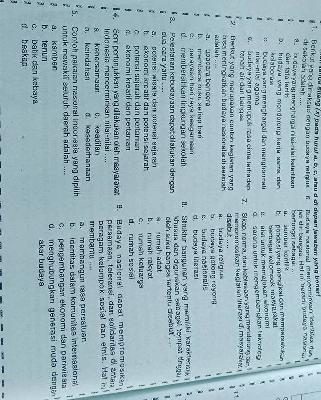 anua silang (x) pada huruf a, b, c, atau d di depan jawaban yang benar!
I
1. Berikut yang dimaksud dengan budaya religius . 6. Budaya nasional mencerminkan identitas dan
di sekolah adalah ....
jati diri bangsa. Hal ini berarti budaya nasional B 1
a. budaya yang menghargai nilai-nilai ketertiban berfungsi sebagai .... 1
dan tata tertib a. sumber konflik
b. budaya yang mendorong kerja sama dan b. pondasi yang mengikat dan mempersatukan 1
kolaborasi 1
berbagai kelompok masyarakat
c. budaya yang menghargai dan menghormati c. alat untuk memajukan ekonomi
nilai-nilai agama
d. sarana untuk mengembangkan teknologi | a
d. budaya yang memupuk rasa cinta terhadap 7. Sikap, norma, dan kebiasaan yang mendorong dan 1
tanah air dan bangsa
2. Berikut yang merupakan contoh kegiatan yang mempromosikan kegiatan literasi di masyarakat 11
disebut ....  1 
bisa meningkatkan budaya nasionalis di sekolah a
adalah .... a. budaya religius
a. upacara bendera b. budaya gotong royong
b. membaca buku setiap hari c. budaya nasionalis
1
c. perayaan hari raya keagamaan d. budaya literasi 1 a
d. membersihkan lingkungan sekolah 8. Struktur bangunan yang memiliki karakteristik B
3. Pelestarian kebudayaan dapat dilakukan dengan khusus dan digunakan sebagai tempat tinggal : a
dua cara yaitu .... oleh suku bangsa tertentu disebut .... B
1
a. potensi wisata dan potensi sejarah a. rumah adat
b. ekonomi kreatif dan potensi sejarah b. rumah rakyat 1
c. potensi sejarah dan pertanian c. rumah keluarga

d. ekonomi kreatif dan pertanian d. rumah sosial
: 4. Seni pertunjukkan yang dilakukan oleh masyarakat 9. Budaya nasional dapat mempromosikan
Indonesia mencerminkan nilai-nilai .... persamaan, toleransi, dan solidaritas di antara
a. kebersamaan c. keadilan beragam kelompok sosial dan etnis. Hal in
b. keindahan d. kesederhanaan membantu .... 
a. membangun rasa persatuan :
5. Contoh pakaian nasional Indonesia yang dipilih b. identitas dalam komunitas internasional
untuk mewakili seluruh daerah adalah ....
a. kamben c. pengembangan ekonomi dan pariwisata
b. tenun d. menghubungkan generasi muda dengan
akar budaya
c. batik dan kebaya
. d. beskap
: