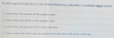 To win a general election in the United States by a plurality, a candidate must receive
more than 50 percent of the popular vote.
more than two thirds of the popular vote.
more than 50 percent of the runoff election.
more votes than their closest opponent but less than half of the votes cast.