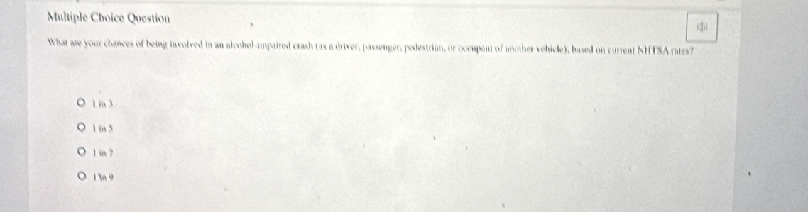 Question
ф
What are your chances of being involved in an alcohol-impaired crash (as a driver, passenger, pedestrian, or occupant of another vehicle), based on current NHTSA rates?
1 m 3
1 in 5
1 in ?
1 n 9