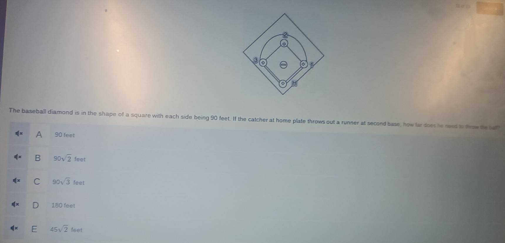 The baseball diamond is in the shape of a square with each side being 90 feet. If the catcher at home plate throws out a runner at second base, how far does he need to throw the ball?
A 90 feet
B 90sqrt(2)feet
C 90sqrt(3)feet
180 feet
45sqrt(2)feet