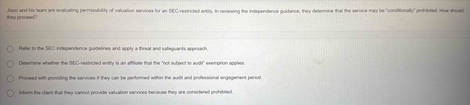 Jisoo and his team are evaluating permissibility of valuation services for an SEC-restricted entity. In reviewing the independence guidance, they determine that the service may be “conditionally” prohibited. How should
they proceed?
Refer to the SEC independence guidelines and apply a threat and safeguards approach.
Determine whether the SEC-restricted entity is an affiliate that the "not subject to audit" exemption applies.
Proceed with providing the services if they can be performed within the audit and professional engagement period.
Inform the client that they cannot provide valuation services because they are considered prohibited.