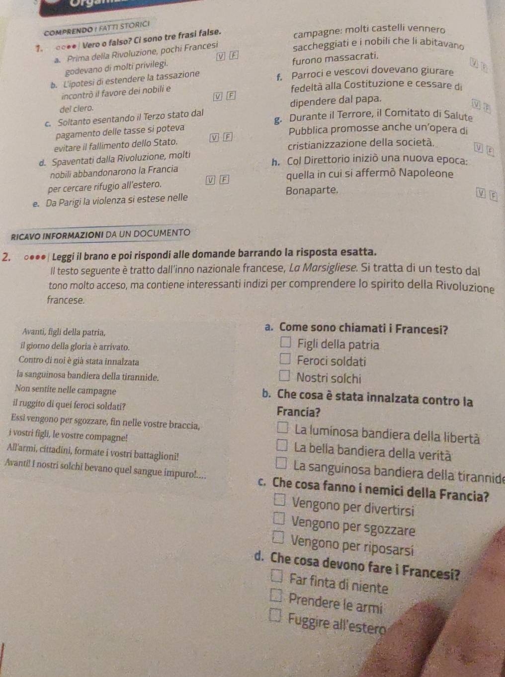 COMPRENDO ! FATT! STORICI
1. □○●● | Vero o falso? Ci sono tre frasi false. campagne: molti castelli vennero
a Prima della Rivoluzione, pochi Francesi
saccheggiati e i nobili che li abitavano
v F
furono massacrati.
godevano di molti privilegi.
b. L'ipotesi di estendere la tassazione f. Parroci e vescovi dovevano giurare
incontrò il favore dei nobili e
fedeltà alla Costituzione e cessare di
V F
del clero.
dipendere dal papa.
g. Durante il Terrore, il Comitato di Salute
c. Soltanto esentando il Terzo stato dal
pagamento delle tasse si poteva
Pubblica promosse anche un’opera di
evitare il fallimento dello Stato. V F
cristianizzazione della società.
V
d. Spaventati dalla Rivoluzione, molti
h. Col Direttorio iniziò una nuova epoca:
nobili abbandonarono la Francia
quella in cui si affermò Napoleone
per cercare rifugio all’estero. v F
Bonaparte.
e. Da Parigi la violenza si estese nelle
V
RICAVO INFORMAZIONI DA UN DOCUMENTO
2. ○●●●| Leggi il brano e poi rispondi alle domande barrando la risposta esatta.
ll testo seguente è tratto dall’inno nazionale francese, La Marsigliese. Si tratta di un testo dal
tono molto acceso, ma contiene interessanti indizi per comprendere lo spirito della Rivoluzione
francese.
Avanti, figli della patria,
a. Come sono chiamati i Francesi?
il giorno della gloria è arrivato.
Figli della patria
Contro di noi è già stata innalzata
Feroci soldati
la sanguinosa bandiera della tirannide. Nostri solchi
Non sentite nelle campagne
b. Che cosa è stata innalzata contro la
il ruggito di quei feroci soldati? Francia?
Essi vengono per sgozzare, fin nelle vostre braccia, La luminosa bandiera della libertà
i vostri figli, le vostre compagne! La bella bandiera della verità
All'armi, cittadini, formate i vostri battaglioni!  La sanguinosa bandiera della tírannide
Avanti! I nostri solchi bevano quel sangue impuro!.... c. Che cosa fanno i nemici della Francia?
Vengono per divertirsi
Vengono per sgozzare
Vengono per riposarsí
d. Che cosa devono fare i Francesi?
Far finta di niente
Prendere le armi
Fuggire all'estero