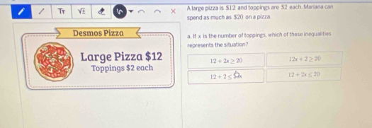 Tr sqrt(± ) × A large pizza is $12 and toppings are $2 each. Mariana can
spend as much as $20 on a pizza.
Desmos Pizza a. If x is the number of toppings, which of these inequalities
represents the situation?
Large Pizza $12 12+2x≥ 20 12x+2≥ 20
Toppings $2 each
12+2≤ 52x 12+2x≤ 20