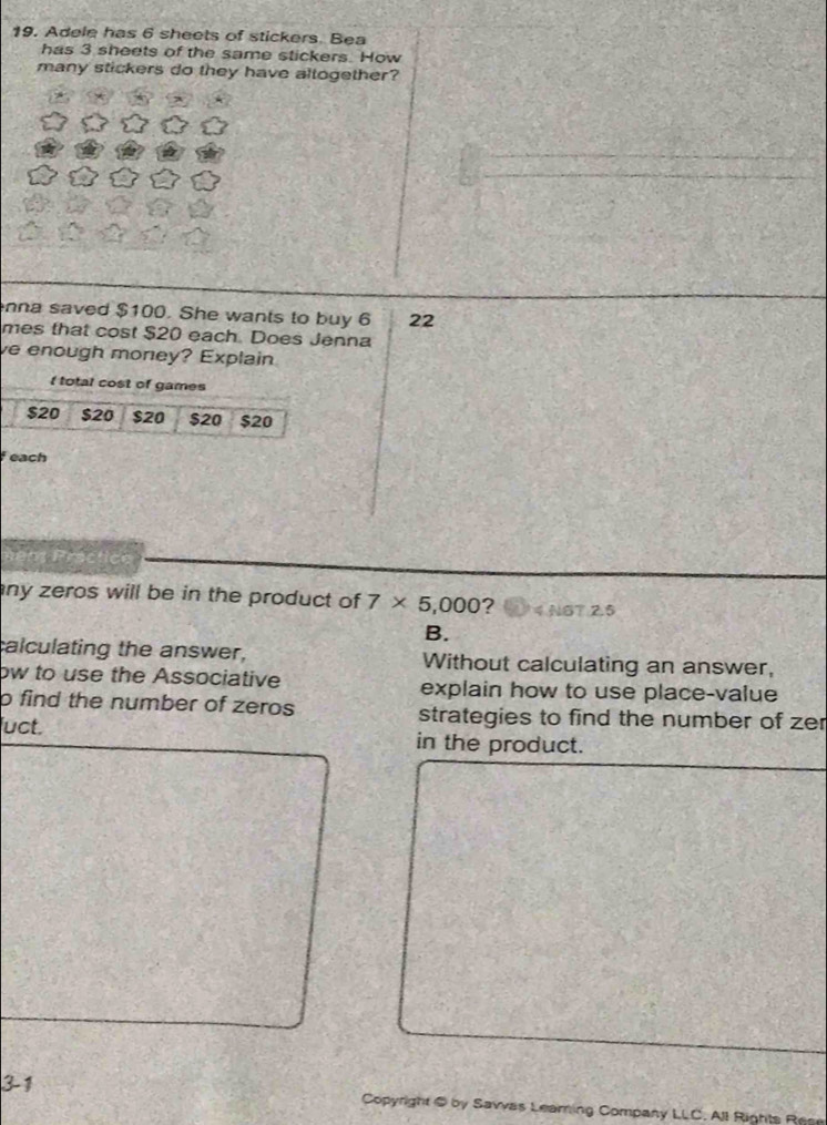 19, Adele has 6 sheets of stickers. Bea 
has 3 sheets of the same stickers. How 
many stickers do they have altogether? 
nna saved $100. She wants to buy 6 22
mes that cost $20 each. Does Jenna 
ve enough money? Explain 
I total cost of games
$20 $20 $20 $20 $20
feach 

any zeros will be in the product of 7* 5,000 ? 4 NG7 2.5 
B. 
calculating the answer, Without calculating an answer, 
ow to use the Associative explain how to use place-value 
o find the number of zeros strategies to find the number of zer 
uct. in the product. 
3-1 
Copyright @ by Savvas Leaming Company LLC, All Rights Rese