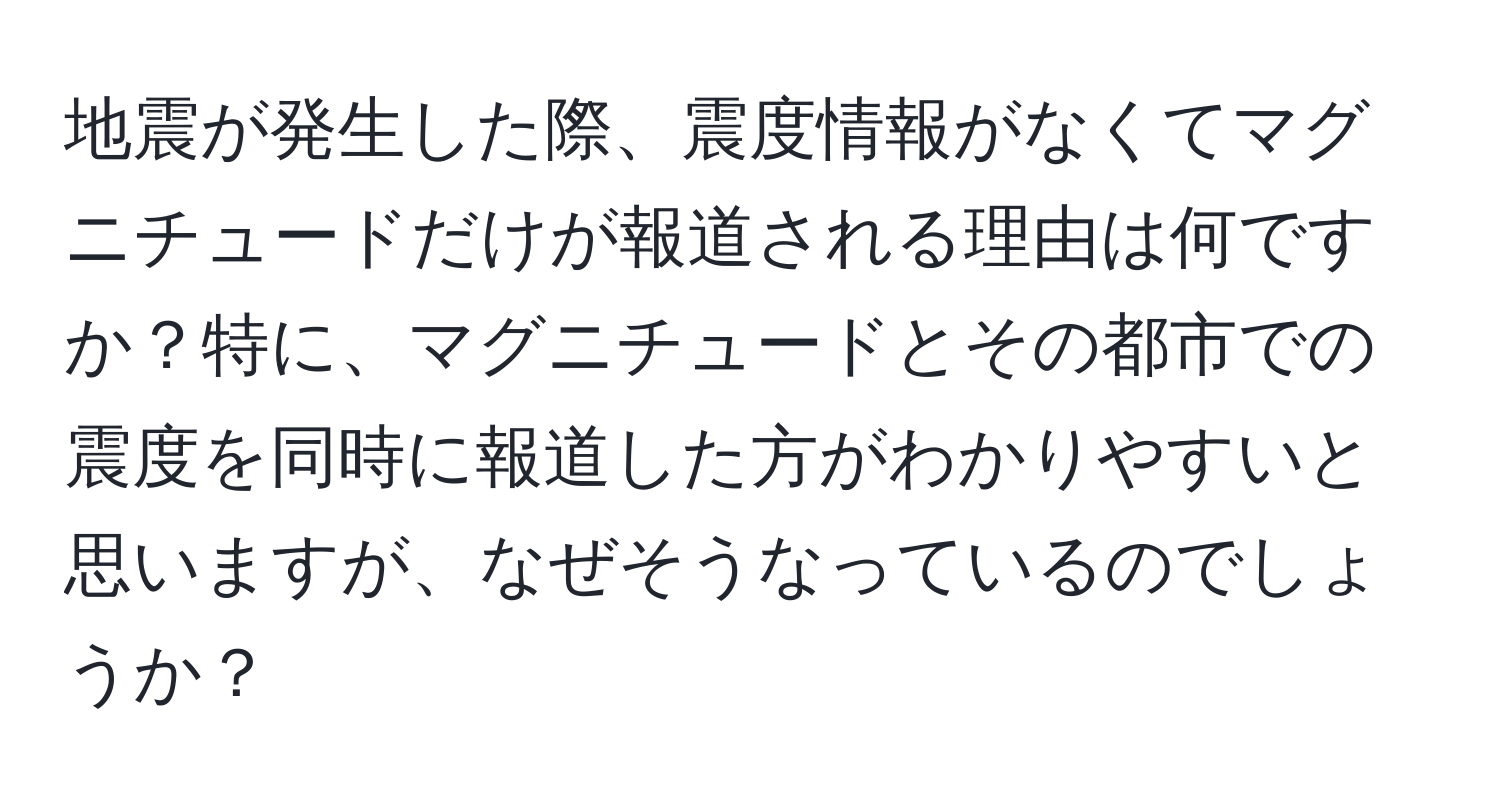 地震が発生した際、震度情報がなくてマグニチュードだけが報道される理由は何ですか？特に、マグニチュードとその都市での震度を同時に報道した方がわかりやすいと思いますが、なぜそうなっているのでしょうか？