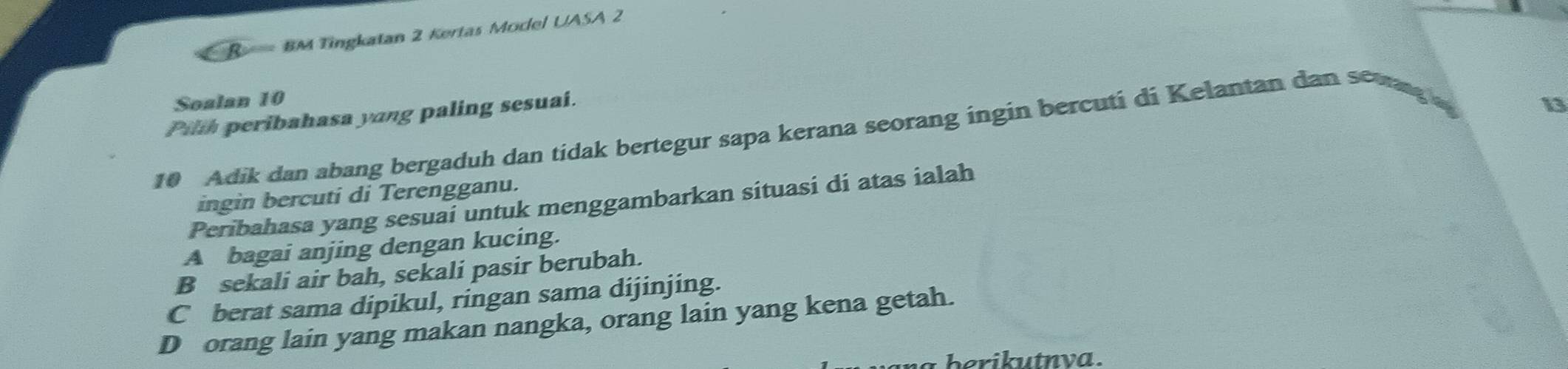 BM Tingkatan 2 Kertas Model UASA 2
Soalan 10
Pilh peribahasa yang paling sesuai.
13
10 Adik dan abang bergaduh dan tidak bertegur sapa kerana seorang ingin bercuti di Kelantan dan se
ingin bercuti di Terengganu.
Peribahasa yang sesuai untuk menggambarkan situasi di atas ialah
A bagai anjing dengan kucing.
B sekali air bah, sekali pasir berubah.
C berat sama dipikul, ringan sama dijinjing.
D orang lain yang makan nangka, orang lain yang kena getah.
herikutnva .