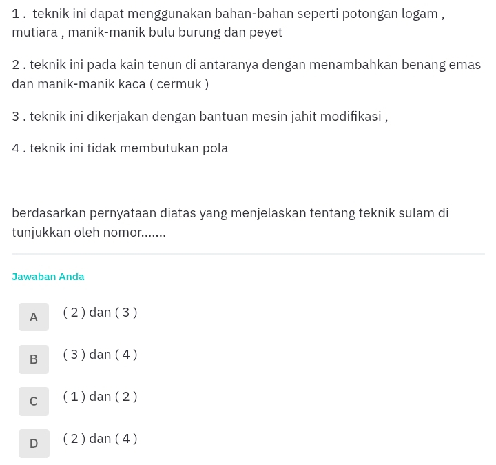 1 . teknik ini dapat menggunakan bahan-bahan seperti potongan logam ,
mutiara , manik-manik bulu burung dan peyet
2 . teknik ini pada kain tenun di antaranya dengan menambahkan benang emas
dan manik-manik kaca ( cermuk )
3 . teknik ini dikerjakan dengan bantuan mesin jahit modifikasi ,
4 . teknik ini tidak membutukan pola
berdasarkan pernyataan diatas yang menjelaskan tentang teknik sulam di
tunjukkan oleh nomor.......
Jawaban Anda
A ( 2 ) dan ( 3 )
B ( 3 ) dan ( 4 )
c ( 1 ) dan ( 2 )
D ( 2 ) dan ( 4 )