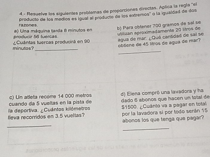 4.- Resuelve los siguientes problemas de proporciones directas. Aplica la regla "el 
producto de los medios es igual al producto de los extremos" o la igualdad de dos 
razones. 
a) Una máquina tarda 8 minutos en b) Para obtener 700 gramos de sal se 
utilizan aproximadamente 20 litros de 
producir 56 tuercas 
¿Cuántas tuercas producirá en 90 agua de mar. ¿Qué cantidad de sal se 
obtiene de 45 litros de agua de mar? 
_ 
minutos?_ 
c) Un atleta recorre 14 000 metros d) Elena compró una lavadora y ha 
cuando da 5 vueltas en la pista de dado 6 abonos que hacen un total de 
la deportiva. ¿Cuántos kilómetros $1500. ¿Cuánto va a pagar en total 
Ileva recorridos en 3.5 vueltas? por la lavadora si por todo serán 15
_ 
abonos los que tenga que pagar? 
_