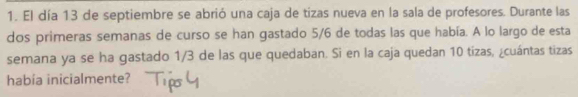 El día 13 de septiembre se abrió una caja de tizas nueva en la sala de profesores. Durante las 
dos primeras semanas de curso se han gastado 5/6 de todas las que había. A lo largo de esta 
semana ya se ha gastado 1/3 de las que quedaban. Si en la caja quedan 10 tizas, ¿cuántas tizas 
había inicialmente?