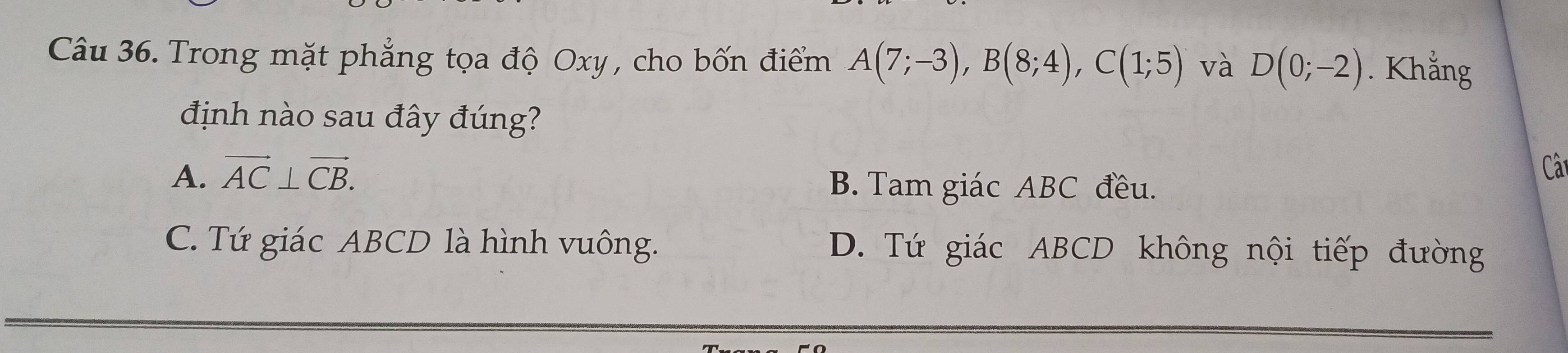 Trong mặt phẳng tọa độ Oxy , cho bốn điểm A(7;-3), B(8;4), C(1;5) và D(0;-2). Khắng
định nào sau đây đúng?
Câ
A. vector AC⊥ vector CB. B. Tam giác ABC đều.
C. Tứ giác ABCD là hình vuông. D. Tứ giác ABCD không nội tiếp đường