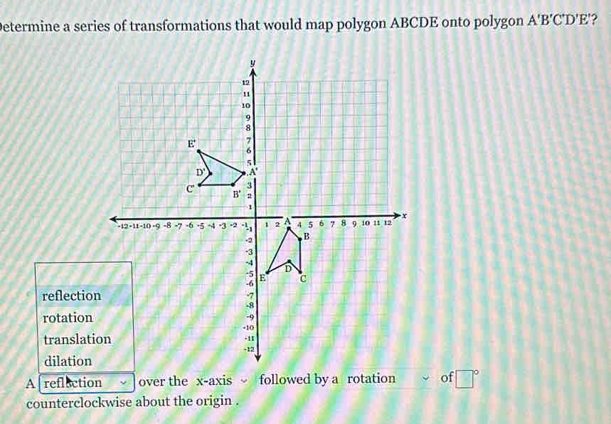 Determine a series of transformations that would map polygon ABCDE onto polygon A'B'C'D'E' 2
reflectio
rotation
translat
dilation
A reflection over the x-axis followed by a rotation of □°
counterclockwise about the origin .