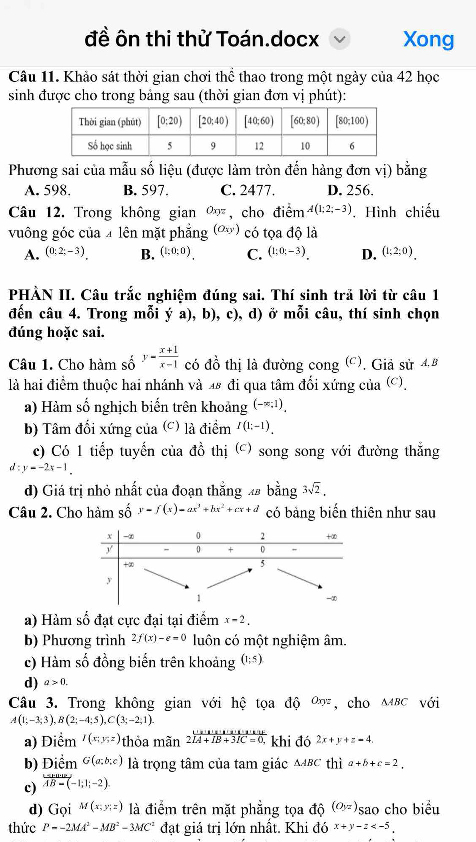 đề ôn thi thử Toán.docx Xong
Câu 11. Khảo sát thời gian chơi thể thao trong một ngày của 42 học
sinh được cho trong bảng sau (thời gian đơn vị phút):
Phương sai của mẫu số liệu (được làm tròn đến hàng đơn vị) bằng
A. 598. B. 597. C. 2477. D. 256.
Câu 12. Trong không gian Oxyz , cho điểm A(1;2;-3). Hình chiếu
vuông góc của 4 lên mặt phẳng (Oxy) có tọa độ là
A. (0;2;-3). B. (1;0;0). C. (1;0;-3). D. (1;2;0).
PHẢN II. Câu trắc nghiệm đúng sai. Thí sinh trả lời từ câu 1
đến câu 4. Trong mỗi ý a), b), c), d) ở mỗi câu, thí sinh chọn
đúng hoặc sai.
Câu 1. Cho hàm số y= (x+1)/x-1  có đồ thị là đường cong (C). Giả sử 4,B
là hai điểm thuộc hai nhánh và 48 đi qua tâm đối xứng của (c).
a) Hàm số nghịch biến trên khoảng (-∈fty ;1).
b) Tâm đối xứng của (c) là điểm I(1;-1).
c) Có 1 tiếp tuyến của đồ thị (c) song song với đường thắng
d:y=-2x-1.
d) Giá trị nhỏ nhất của đoạn thắng 48 bằng 3sqrt(2).
Câu 2. Cho hàm số y=f(x)=ax^3+bx^2+cx+d có bảng biến thiên như sau
a) Hàm số đạt cực đại tại điểm x=2.
b) Phương trình 2f(x)-e=0 luôn có một nghiệm âm.
c) Hàm số đồng biến trên khoảng (1;5).
d) a>0.
Câu 3. Trong không gian với hệ tọa độ Oxyz , cho △ ABC với
A(1;-3;3),B(2;-4;5),C(3;-2;1).
a) Điểm I(x;y;z) thỏa mãn frac u· u· u· u· u· u· u· u· v· u· v· u· v2overline IC=IB+IC=0, khi đó 2x+y+z=4.
b) Điểm G(a;b;c) là trọng tâm của tam giác △ ABC thì a+b+c=2.
c) overleftrightarrow AB=(-1;1;-2).
d) G Gọi M(x;y;z) là điểm trên mặt phẳng tọa độ (Oyz) sao cho biểu
thức P=-2MA^2-MB^2-3MC^2 đạt giá trị lớn nhất. Khi đó x+y-z