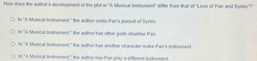 How does the author's development of the plot in "A Musical Instrument" differ from that of “Love of Pan and Syrinx”?
In "A Musical Instrument," the author omits Pan's pursuit of Syrinx.
In "A Musical Instrument," the author has other gods chastise Pan.
In "A Musical Instrument," the author has another character make Pan's instrument.
In "A Musical Instrument." the author has Pan play a different instrument.