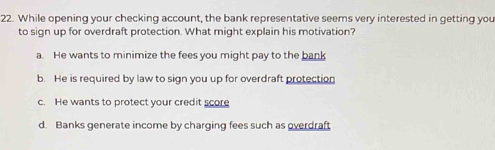 While opening your checking account, the bank representative seems very interested in getting you
to sign up for overdraft protection. What might explain his motivation?
a. He wants to minimize the fees you might pay to the bank
b. He is required by law to sign you up for overdraft protection
c. He wants to protect your credit score
d. Banks generate income by charging fees such as overdraft