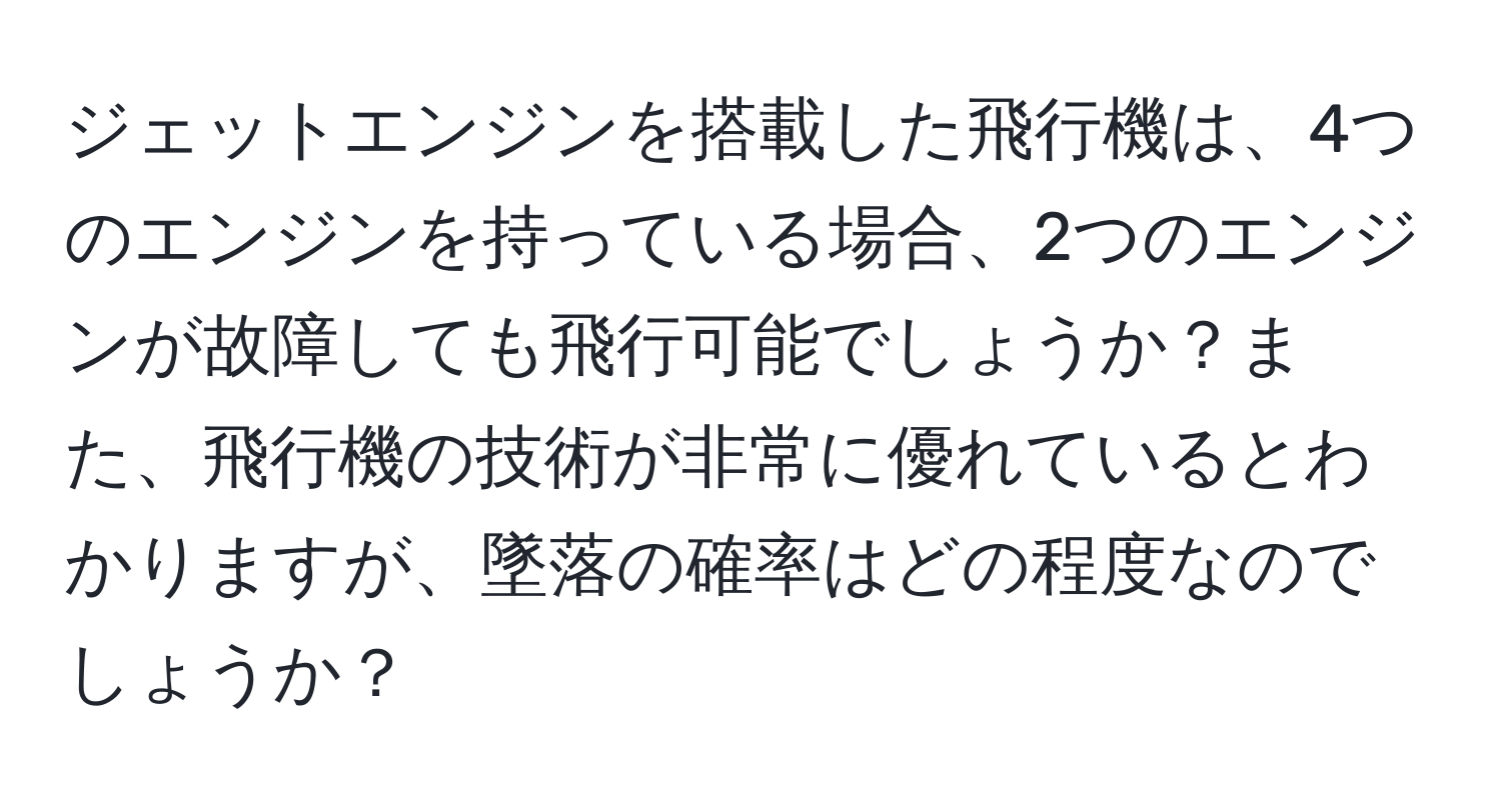 ジェットエンジンを搭載した飛行機は、4つのエンジンを持っている場合、2つのエンジンが故障しても飛行可能でしょうか？また、飛行機の技術が非常に優れているとわかりますが、墜落の確率はどの程度なのでしょうか？