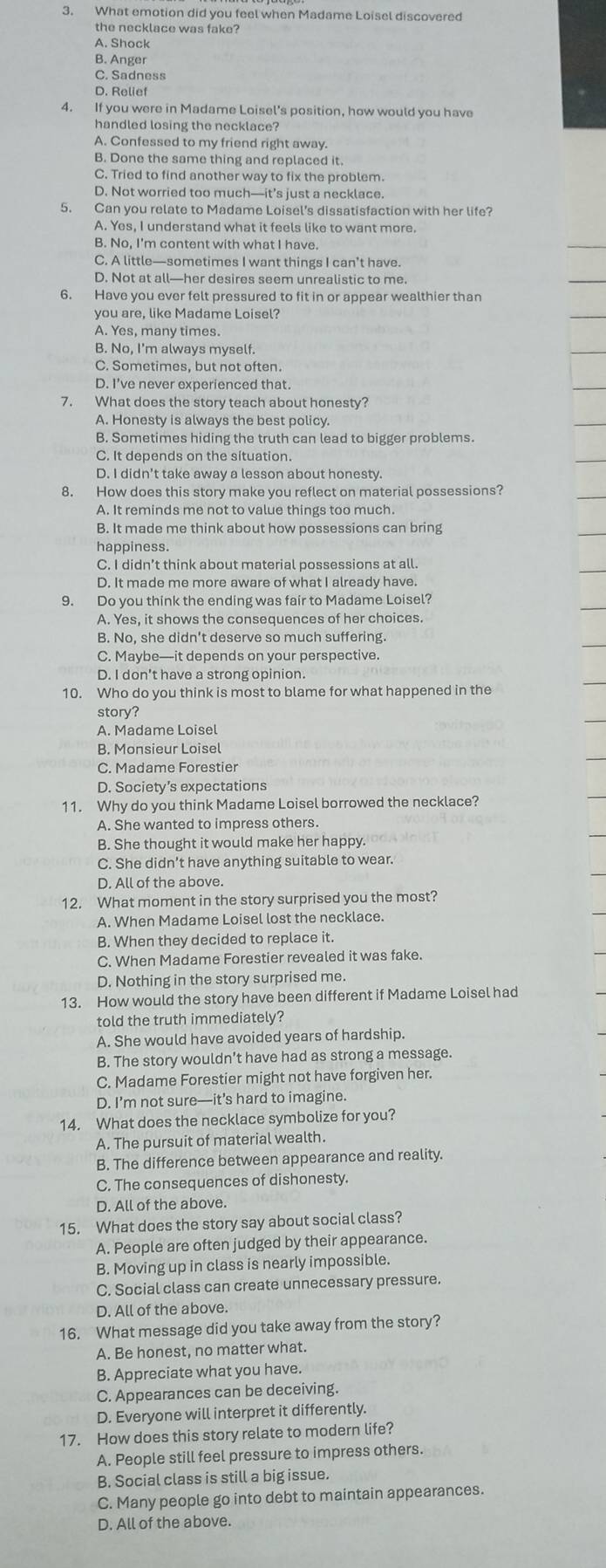 What emotion did you feel when Madame Loisel discovered
the necklace was fake?
A. Shock
B. Anger
C. Sadness
D. Relief
4. If you were in Madame Loisel's position, how would you have
handled losing the necklace?
A. Confessed to my friend right away
B. Done the same thing and replaced it.
C. Tried to find another way to fix the problem
D. Not worried too much—it’s just a necklace.
5. Can you relate to Madame Loisel’s dissatisfaction with her life?
A. Yes, I understand what it feels like to want more.
B. No, I'm content with what I have.
C. A little—sometimes I want things I can’t have.
D. Not at all—her desires seem unrealistic to me.
6. Have you ever felt pressured to fit in or appear wealthier than
you are, like Madame Loisel?
A. Yes, many times.
B. No, I'm always myself.
C. Sometimes, but not often.
D. I've never experienced that.
7. What does the story teach about honesty?
A. Honesty is always the best policy.
B. Sometimes hiding the truth can lead to bigger problems.
C. It depends on the situation.
D. I didn't take away a lesson about honesty
8. How does this story make you reflect on material possessions?
B. It made me think about how possessions can bring
happiness.
C. I didn’t think about material possessions at all.
D. It made me more aware of what I already have.
9. Do you think the ending was fair to Madame Loisel?
A. Yes, it shows the consequences of her choices.
B. No, she didn't deserve so much suffering.
C. Maybe—it depends on your perspective.
D. I don't have a strong opinion.
10. Who do you think is most to blame for what happened in the
story?
A. Madame Loisel
B. Monsieur Loisel
C. Madame Forestier
D. Society’s expectations
11. Why do you think Madame Loisel borrowed the necklace?
A. She wanted to impress others.
B. She thought it would make her happy.
C. She didn’t have anything suitable to wear.
D. All of the above.
12. What moment in the story surprised you the most?
A. When Madame Loisel lost the necklace.
B. When they decided to replace it.
C. When Madame Forestier revealed it was fake.
D. Nothing in the story surprised me.
13. How would the story have been different if Madame Loisel had
told the truth immediately?
A. She would have avoided years of hardship.
B. The story wouldn’t have had as strong a message.
C. Madame Forestier might not have forgiven her.
D. I’m not sure—it’s hard to imagine.
14. What does the necklace symbolize for you?
A. The pursuit of material wealth.
B. The difference between appearance and reality.
C. The consequences of dishonesty.
D. All of the above.
15. What does the story say about social class?
A. People are often judged by their appearance.
B. Moving up in class is nearly impossible.
C. Social class can create unnecessary pressure.
D. All of the above.
16. What message did you take away from the story?
A. Be honest, no matter what.
B. Appreciate what you have.
C. Appearances can be deceiving.
D. Everyone will interpret it differently.
17. How does this story relate to modern life?
A. People still feel pressure to impress others.
B. Social class is still a big issue.
C. Many people go into debt to maintain appearances.
D. All of the above.