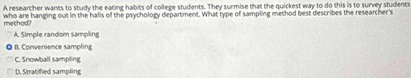 A researcher wants to study the eating habits of college students. They surmise that the quickest way to do this is to survey students
who are hanging out in the halls of the psychology department. What type of sampling method best describes the researcher's
method?
A Simple random sampling
B. Convenience sampling
C. Snowball sampling
D. Stratified sampling