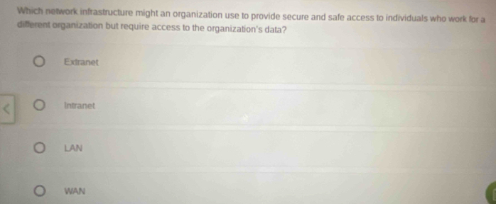 Which network infrastructure might an organization use to provide secure and safe access to individuals who work for a
different organization but require access to the organization's data?
Extranet
Intranet
LAN
WAN