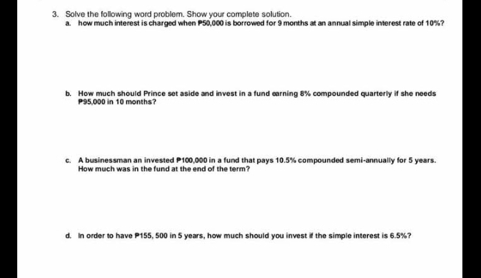 Solve the following word problem. Show your complete solution. 
a. how much interest is charged when P50,000 is borrowed for 9 months at an annual simple interest rate of 10%? 
b. How much should Prince set aside and invest in a fund earning 8% compounded quarterly if she needs
P95,000 in 10 months? 
c. A businessman an invested P100,000 in a fund that pays 10.5% compounded semi-annually for 5 years. 
How much was in the fund at the end of the term? 
d. In order to have P155, 500 in 5 years, how much should you invest if the simple interest is 6.5%?