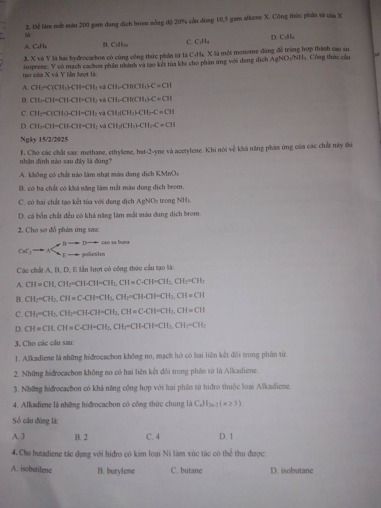 Để làm mắt màu 200 gam dung dịch brom nồng độ 20% cần dùng 10,5 gam alkene X. Công thức phân tử của X
là:
A. C_4H_8 B. C5H10 C. C₂H4 D. C₃H6
3. X và Y là hai hyđrocarbon có cùng công thức phân tử là C₅H₈. X là một monome dùng để trùng hợp thành cao su
isoprene; Y có mạch cacbon phân nhánh và tạo kết tủa khi cho phản ứng với dung dịch AgNO_3/NH_3 3. Công thức cầu he
tạo của X và Y lần lượt là:
A. CH_2=C(CH_3)-CH=CH_2 và CH_3-CH(CH_3)-Cequiv CH
B. CH_3-CH=CH-CH=CH_2 và CH_3-CH(CH_3)-Cequiv CH
C. CH_2=C(CH_3)-CH=CH_2 và CH_2(CH_3)-CH_2-Cequiv CH
D. CH_3-CH=CH-CH=CH_2 và CH_2(CH_3)-CH_2-Cequiv CH
Ngày 15/2/2025
1. Cho các chất sau: methane, ethylene, but-2-yne và acetylene. Khi nói về khả năng phản ứng của các chất này thì
nhận định nào sau đây là đúng?
A. không có chất nào làm nhạt màu dung dịch KMnO4
B. có ba chất có khả năng làm mất màu dung dịch brom.
C. có hai chất tạo kết tủa với dung dịch AgNO₃ trong NH3.
D. cả bốn chất đều có khả năng làm mất màu dung dịch brom.
2. Cho sơ đồ phản ứng sau:
B cao su buna
CaC_2 C polietilen
Các chất A, B, D, E lần lượt có công thức cấu tạo là:
A. CHequiv CH,CH_2=CH-CH=CH_2,CHequiv C-CH=CH_2,CH_2=CH_2
B. CH_2=CH_2,CHequiv C-CH=CH_2,CH_2=CH-CH=CH_2,CHequiv CH
C. CH_2=CH_2,CH_2=CH-CH=CH_2,CHequiv C-CH=CH_2,CHequiv CH
D. CHequiv CH,CHequiv C-CH=CH_2,CH_2=CH-CH=CH_2,CH_2=CH_2
3. Cho các câu sau:
1. Alkadiene là những hiđrocacbon không no, mạch hở có hai liên kết đôi trong phân tử.
2. Những hiđrocacbon không no có hai liên kết đôi trong phân tử là Alkadiene.
3. Những hiđrocacbon có khả năng cộng hợp với hai phân tử hiđro thuộc loại Alkadiene.
4. Alkadiene là những hidrocacbon có công thức chung là C_nH_2n-2(n≥ 3).
Số câu đúng là:
A. 3 B. 2 C. 4 D. 1
4. Cho butadiene tác dụng với hiđro có kim loại Ni làm xúc tác có thể thu được:
A. isobutilene B. butylene C. butane D. isobutane
