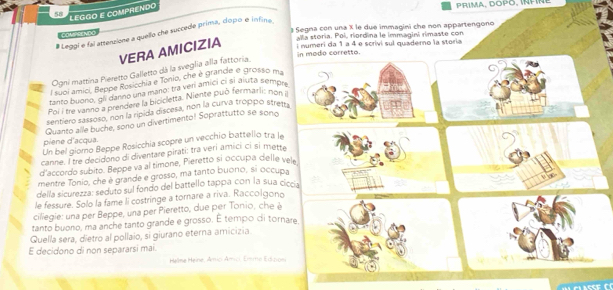 LEGGO E COMPRENDO
PRIMA, DOPO, INPNE
a Segna con una X le due immagini che non appartengono
# Leggi e fai attenzione a quello che succede prima, dopo é infine
pale sryng
Vla storía. Pol, riordna le immagini rimaste con
VERA AMICIZIA  numeri da 1 a 4 é scrivi sul quademo la storia
in mado corretto.
Ogni mattina Pieretto Galletto dá la sveglia alla fattoria.
l suoi amici, Beppe Rosicchia e Tonio, che è grande e grosso ma
tanto buoro, gii danno una mano: tra ver amici ci sí aluta sempre
Poi i tre vanno a prendere la bicicletta. Niente puó fermarli: non 
sentiero sassoso, non la ripida discesa, non la curva troppo stretp
Quanto alle buche, sono un divertimento! Soprattutto se sono
piene d'acqua.
Un bel giorno Beppe Rosicchia scopré un vecchio battello tra le
canne. I tre decidono di diventare pirati: tra veri amici ci si mette
d'accordo subito. Beppe va al timone, Pieretto si occupa delle vele
mentre Tonio, che é grande e grosso, ma tanto buono, si occupa
della sicurezza: seduto sul fondo del battello tappa con la sua ciccia
le fessure. Solo la fame li costringe a tornare a riva. Raccolgono
cillegie: una per Beppe, una per Pieretto, due per Tonio, che è
tanto buono, ma anche tanto grande e grosso. É tempo di tornare
Quella sera, dietro al pollaio, si giurano eterna amicizia.
E decidono di non separarsi mai.
Helne Heine, Amicí Amici, Emme Ed non