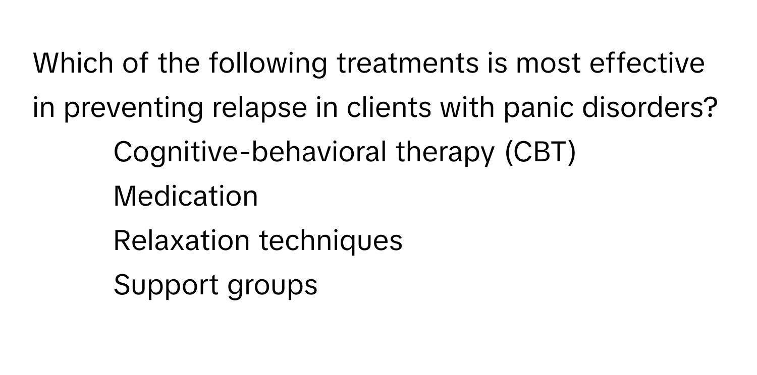 Which of the following treatments is most effective in preventing relapse in clients with panic disorders?

1) Cognitive-behavioral therapy (CBT) 
2) Medication 
3) Relaxation techniques 
4) Support groups