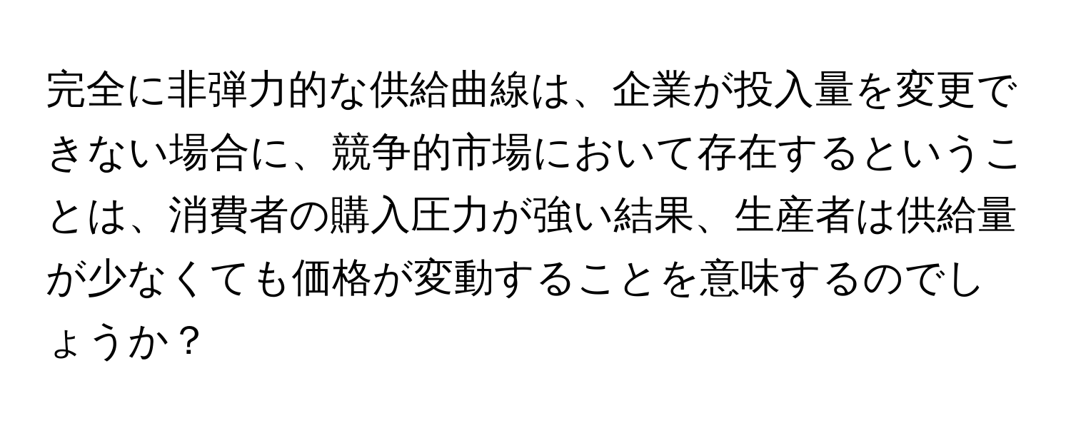 完全に非弾力的な供給曲線は、企業が投入量を変更できない場合に、競争的市場において存在するということは、消費者の購入圧力が強い結果、生産者は供給量が少なくても価格が変動することを意味するのでしょうか？