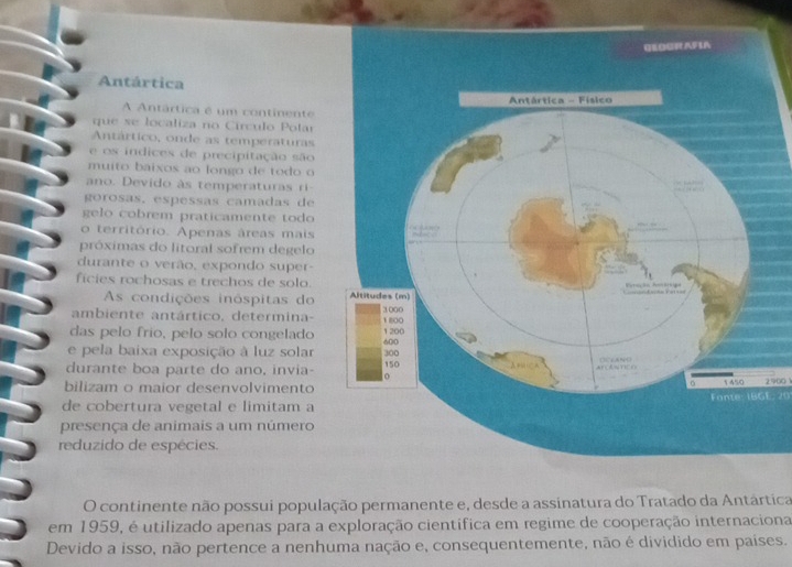 Antártica 
A Antártica é um continente 
que se localiza no Círculo Polar 
Antártico, onde as temperaturas 
e os indices de precipitação são 
muito baixos ao longo de todo o 
ano. Devido às temperaturas ri 
gorosas. espessas camadas de 
gelo cobrem praticamente todo 
o território. Apenas áreas mais 
próximas do litoral sofrem degelo 
durante o verão, expondo super- 
ficies rochosas e trechos de solo. 
As condições inóspitas do 
ambiente antártico, determina- 
das pelo frio, pelo solo congelado 
e pela baixa exposição à luz solar 
durante boa parte do ano, invia- 
bilizam o maior desenvolvimento 
de cobertura vegetal e limitam aFonte: 18GE, 20 2900 1
presença de animais a um número 
reduzido de espécies. 
O continente não possui população permanente e, desde a assinatura do Tratado da Antártica 
em 1959, é utilizado apenas para a exploração científica em regime de cooperação internaciona 
Devido a isso, não pertence a nenhuma nação e, consequentemente, não é dividido em países.