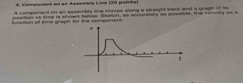 Component on an Assembly Line (20 points) 
A component on an assembly line moves along a straight track and a graph of its 
position vs time is shown below. Sketch, as accurately as possible, the velocity as a 
function of time graph for the component.