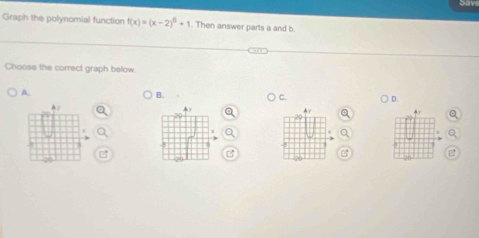 Graph the polynomial function f(x)=(x-2)^6+1. Then answer parts a and b 
Choose the correct graph below. 
A. 
B. 
C. D.